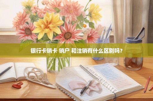 银行卡销卡 销户 和注销有什么区别吗？