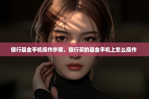 银行基金手机操作步骤，银行买的基金手机上怎么操作 