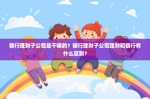 银行理财子公司是干嘛的？银行理财子公司理财和银行有什么区别？