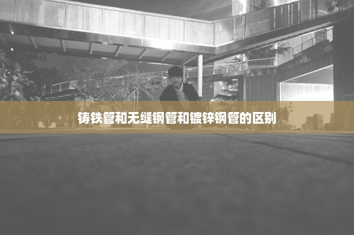 铸铁管和无缝钢管和镀锌钢管的区别