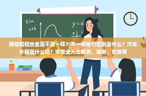 铸铝和铝合金是不是一样？不一样他们区别是什么？汽车水箱是什么铝？求专业人士解答，谢谢。在线等
