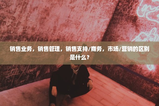 销售业务，销售管理，销售支持/商务，市场/营销的区别是什么？