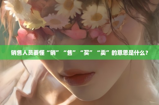 销售人员要懂“销”“售”“买”“卖”的意思是什么？