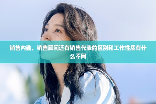销售内勤，销售顾问还有销售代表的区别和工作性质有什么不同