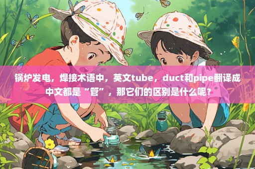 锅炉发电，焊接术语中，英文tube，duct和pipe翻译成中文都是“管”，那它们的区别是什么呢？