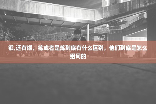 锻,还有煅，练或者是炼到底有什么区别，他们到底是怎么组词的