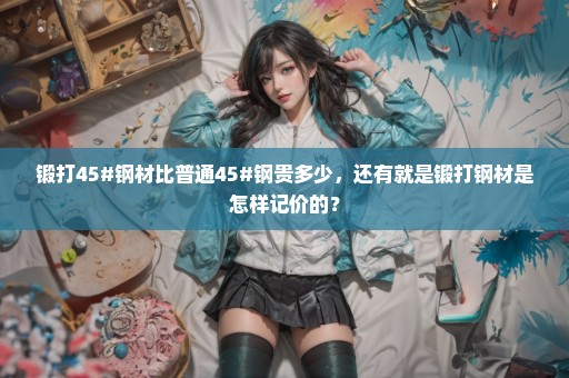 锻打45#钢材比普通45#钢贵多少，还有就是锻打钢材是怎样记价的？