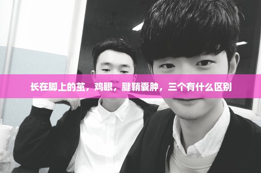 长在脚上的茧，鸡眼，腱鞘囊肿，三个有什么区别