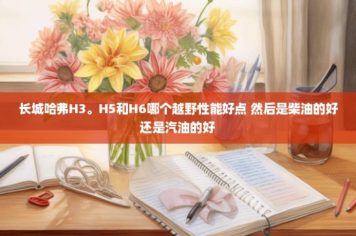 长城哈弗H3。H5和H6哪个越野性能好点 然后是柴油的好还是汽油的好