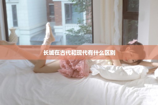 长城在古代和现代有什么区别