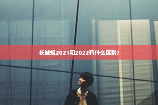 长城炮2021和2022有什么区别?