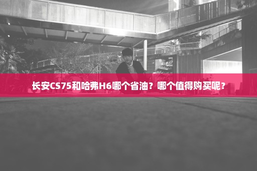 长安CS75和哈弗H6哪个省油？哪个值得购买呢？