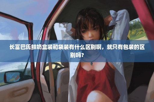 长富巴氏鲜奶盒装和袋装有什么区别啊，就只有包装的区别吗？