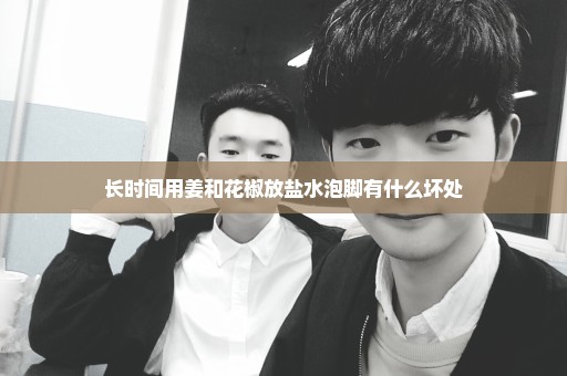 长时间用姜和花椒放盐水泡脚有什么坏处