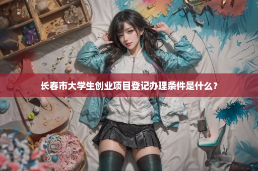 长春市大学生创业项目登记办理条件是什么？