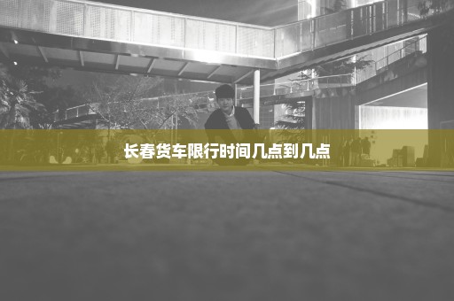 长春货车限行时间几点到几点