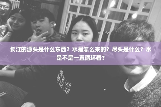 长江的源头是什么东西？水是怎么来的？尽头是什么？水是不是一直循环着？