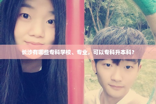 长沙有哪些专科学校、专业，可以专科升本科？