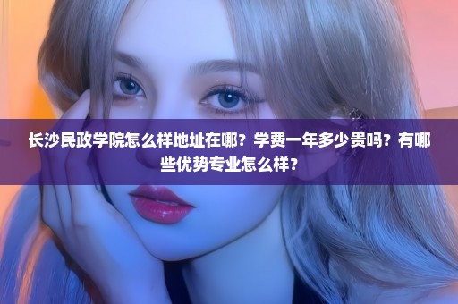 长沙民政学院怎么样地址在哪？学费一年多少贵吗？有哪些优势专业怎么样？