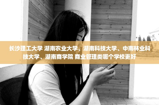 长沙理工大学 湖南农业大学、湖南科技大学、中南林业科技大学、湖南商学院 商业管理类哪个学校更好
