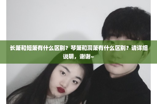 长箫和短箫有什么区别？琴箫和洞箫有什么区别？请详细说明，谢谢~