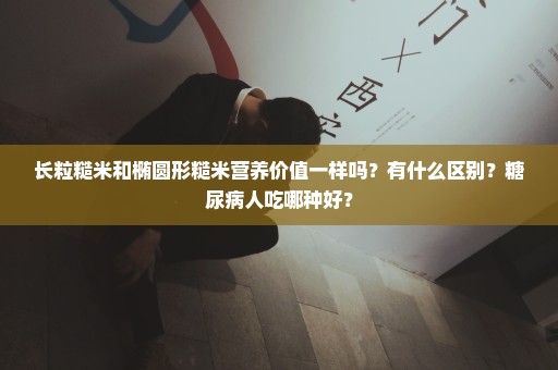 长粒糙米和椭圆形糙米营养价值一样吗？有什么区别？糖尿病人吃哪种好？