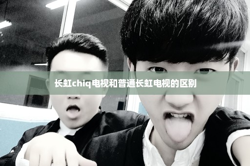 长虹chiq电视和普通长虹电视的区别