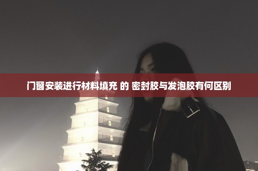 门窗安装进行材料填充 的 密封胶与发泡胶有何区别