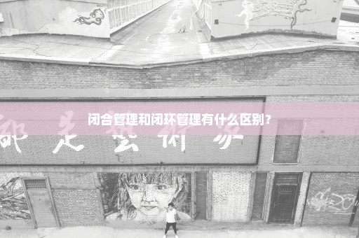 闭合管理和闭环管理有什么区别？