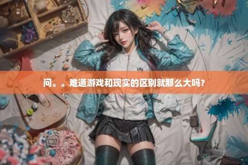 问。。难道游戏和现实的区别就那么大吗？