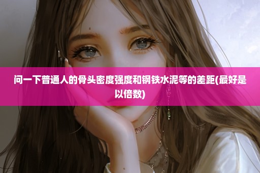 问一下普通人的骨头密度强度和钢铁水泥等的差距(最好是以倍数)