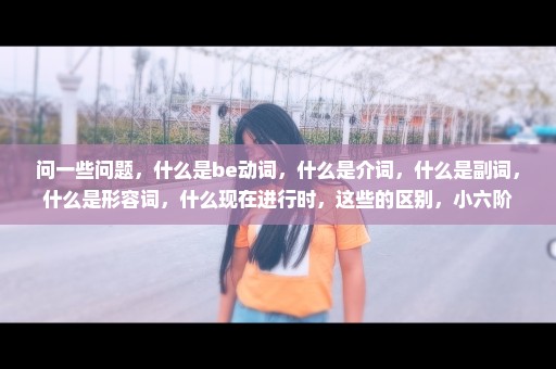问一些问题，什么是be动词，什么是介词，什么是副词，什么是形容词，什么现在进行时，这些的区别，小六阶