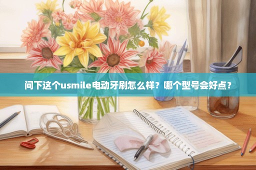 问下这个usmile电动牙刷怎么样？哪个型号会好点？