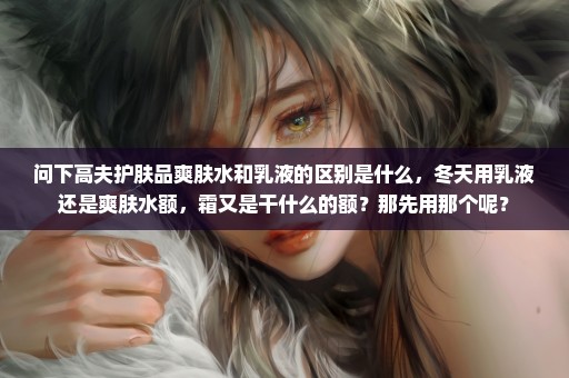 问下高夫护肤品爽肤水和乳液的区别是什么，冬天用乳液还是爽肤水额，霜又是干什么的额？那先用那个呢？