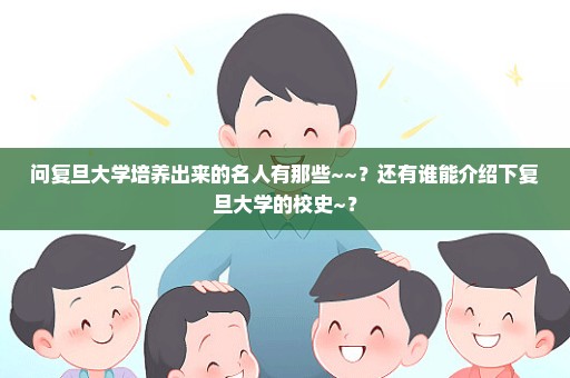 问复旦大学培养出来的名人有那些~~？还有谁能介绍下复旦大学的校史~？