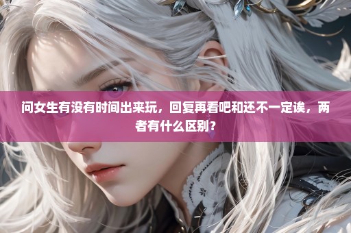 问女生有没有时间出来玩，回复再看吧和还不一定诶，两者有什么区别？
