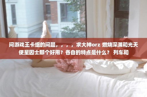 问游戏王卡组的问题，，，，求大神orz 燃烧深渊和光天使星因士那个好用？各自的特点是什么？ 列车和
