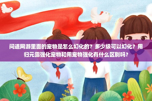 问道网游里面的宠物是怎么幻化的？多少级可以幻化？用归元露强化宠物和用宠物强化有什么区别吗？