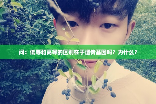 问：低等和高等的区别在于遗传基因吗？为什么？