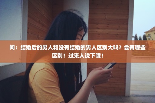 问：结婚后的男人和没有结婚的男人区别大吗？会有哪些区别！过来人说下哦！