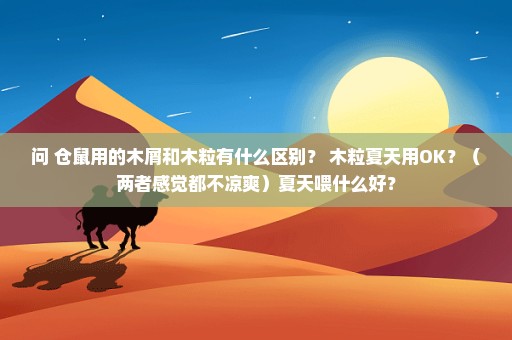 问 仓鼠用的木屑和木粒有什么区别？ 木粒夏天用OK？（两者感觉都不凉爽）夏天喂什么好？
