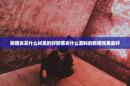 防晒衣买什么材质的好防晒衣什么面料的防晒效果最好