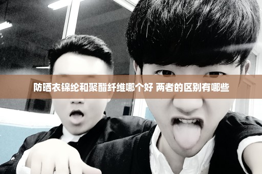 防晒衣锦纶和聚酯纤维哪个好 两者的区别有哪些