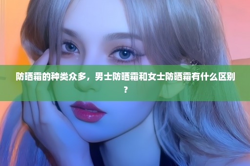 防晒霜的种类众多，男士防晒霜和女士防晒霜有什么区别？