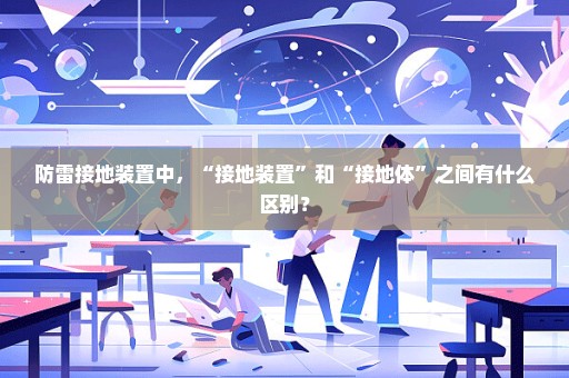 防雷接地装置中，“接地装置”和“接地体”之间有什么区别？