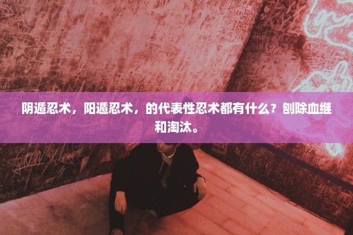 阴遁忍术，阳遁忍术，的代表性忍术都有什么？刨除血继和淘汰。