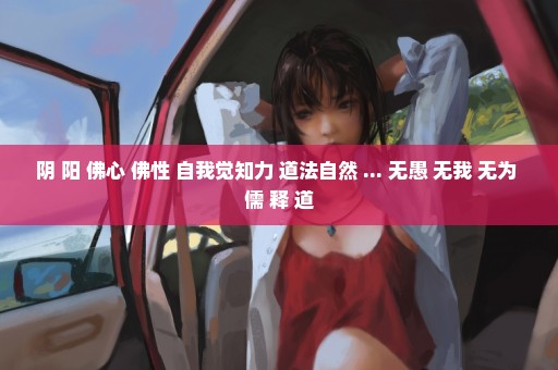 阴 阳 佛心 佛性 自我觉知力 道法自然 ... 无愚 无我 无为 儒 释 道