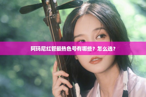 阿玛尼红管最热色号有哪些？怎么选？