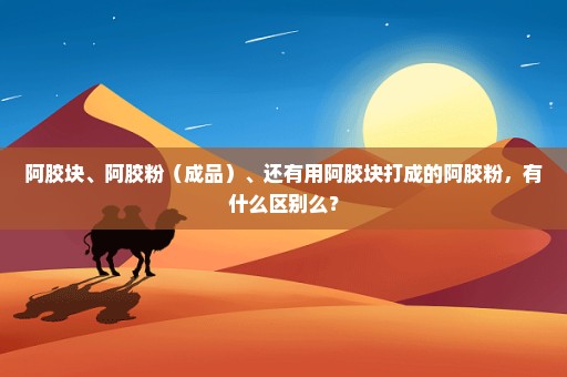 阿胶块、阿胶粉（成品）、还有用阿胶块打成的阿胶粉，有什么区别么？