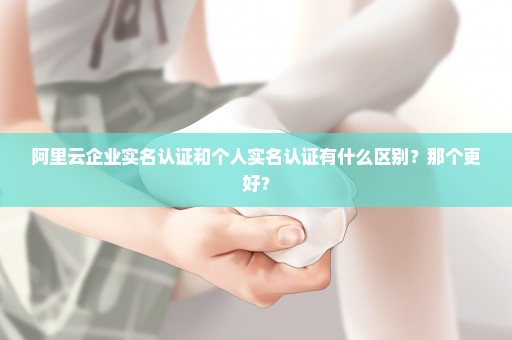 阿里云企业实名认证和个人实名认证有什么区别？那个更好？